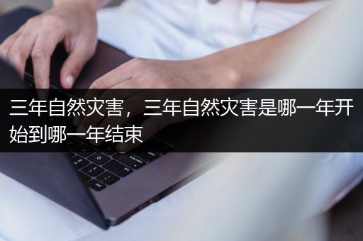 三年自然灾害，三年自然灾害是哪一年开始到哪一年结束